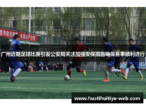 广州近期足球比赛引发公安局关注加强安保措施确保赛事顺利进行