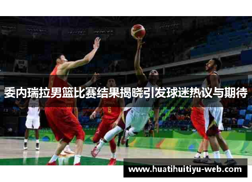 委内瑞拉男篮比赛结果揭晓引发球迷热议与期待